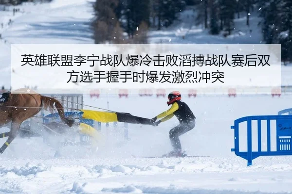 英雄联盟李宁战队爆冷击败滔搏战队赛后双方选手握手时爆发激烈冲突